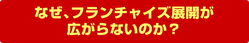 なぜ、フランチャイズ展開が広がらないのか？